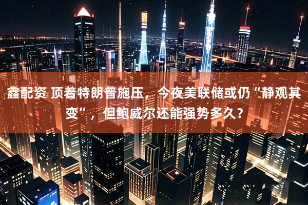 鑫配资 顶着特朗普施压，今夜美联储或仍“静观其变”，但鲍威尔还能强势多久？