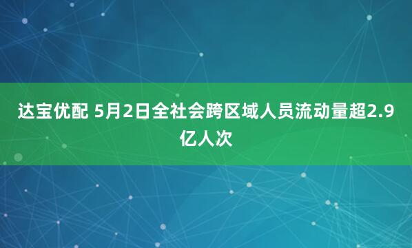 达宝优配 5月2日全社会跨区域人员流动量超2.9亿人次