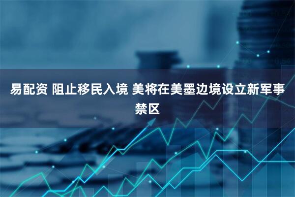 易配资 阻止移民入境 美将在美墨边境设立新军事禁区