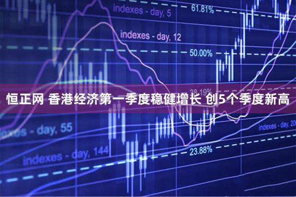 恒正网 香港经济第一季度稳健增长 创5个季度新高