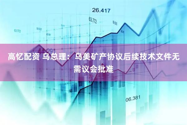 高忆配资 乌总理：乌美矿产协议后续技术文件无需议会批准