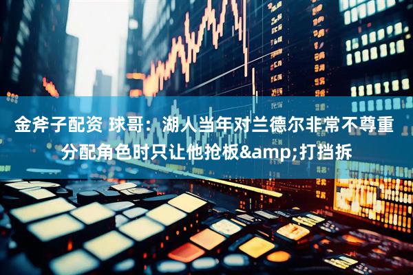 金斧子配资 球哥：湖人当年对兰德尔非常不尊重 分配角色时只让他抢板&打挡拆