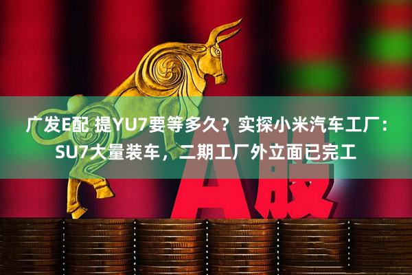 广发E配 提YU7要等多久？实探小米汽车工厂：SU7大量装车，二期工厂外立面已完工