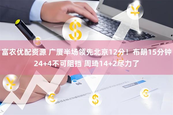 富农优配资源 广厦半场领先北京12分！布朗15分钟24+4不可阻挡 周琦14+2尽力了