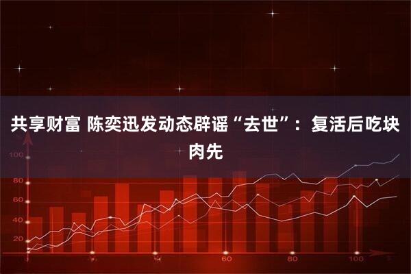 共享财富 陈奕迅发动态辟谣“去世”：复活后吃块肉先