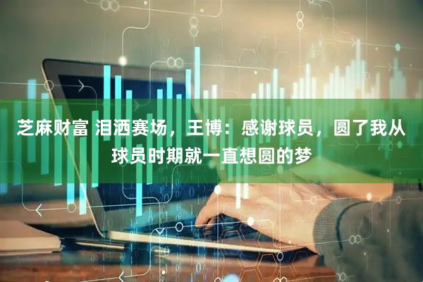 芝麻财富 泪洒赛场，王博：感谢球员，圆了我从球员时期就一直想圆的梦