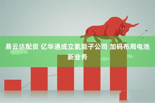 易云达配资 亿华通成立氢能子公司 加码布局电池新业务