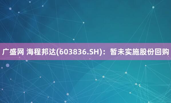 广盛网 海程邦达(603836.SH)：暂未实施股份回购