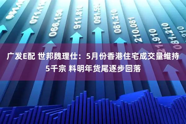 广发E配 世邦魏理仕：5月份香港住宅成交量维持5千宗 料明年货尾逐步回落