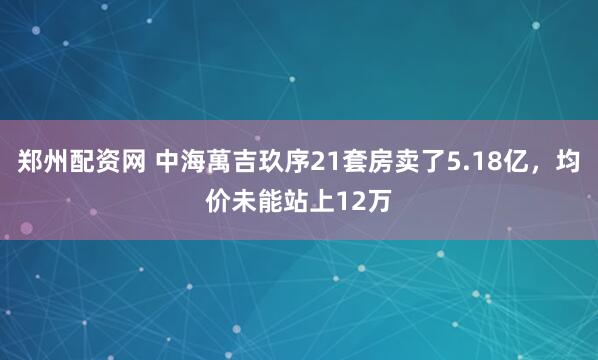 郑州配资网 中海萬吉玖序21套房卖了5.18亿，均价未能站上12万