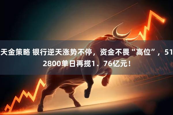 天金策略 银行逆天涨势不停，资金不畏“高位”，512800单日再揽1．76亿元！