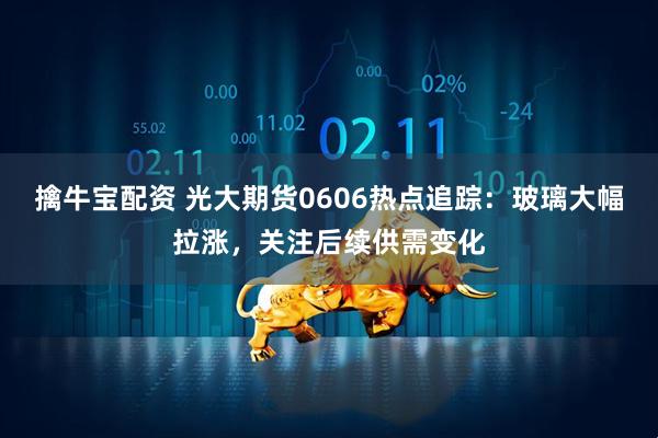 擒牛宝配资 光大期货0606热点追踪：玻璃大幅拉涨，关注后续供需变化