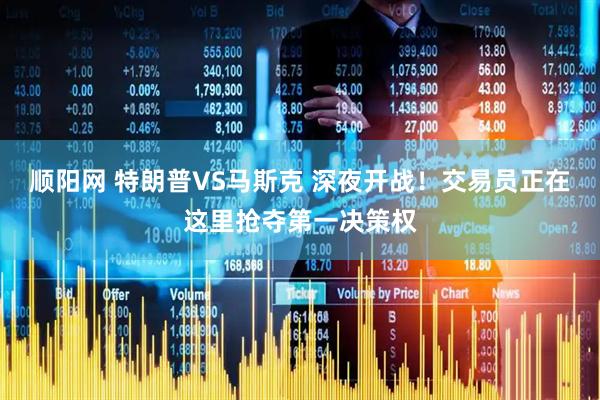 顺阳网 特朗普VS马斯克 深夜开战！交易员正在这里抢夺第一决策权