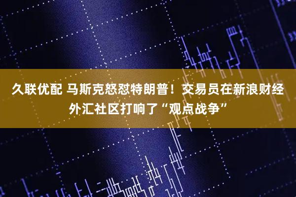 久联优配 马斯克怒怼特朗普！交易员在新浪财经外汇社区打响了“观点战争”
