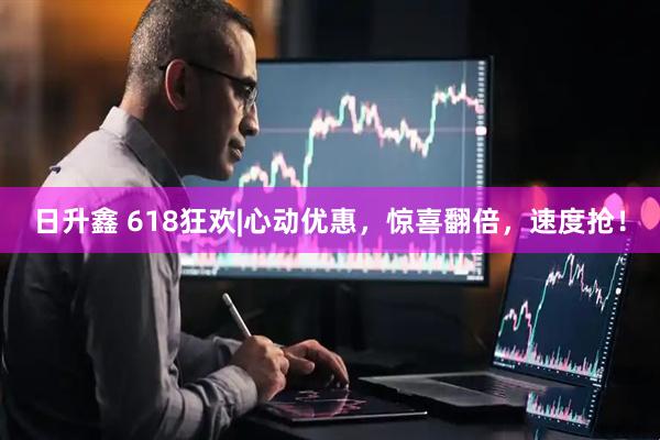 日升鑫 618狂欢|心动优惠，惊喜翻倍，速度抢！