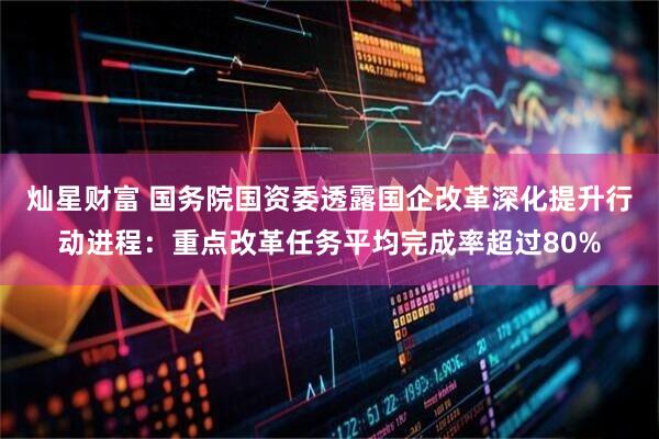 灿星财富 国务院国资委透露国企改革深化提升行动进程：重点改革任务平均完成率超过80%
