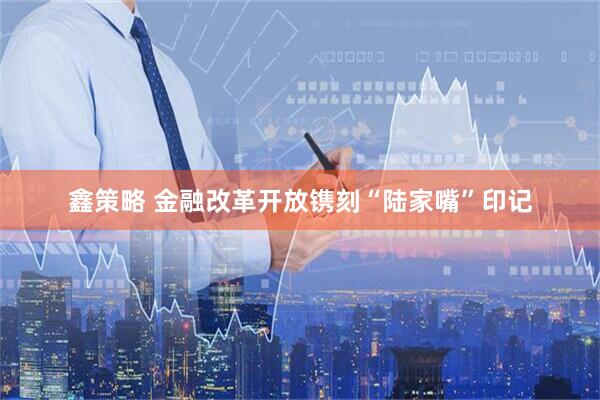 鑫策略 金融改革开放镌刻“陆家嘴”印记