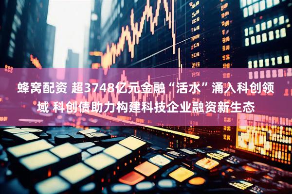 蜂窝配资 超3748亿元金融“活水”涌入科创领域 科创债助力构建科技企业融资新生态
