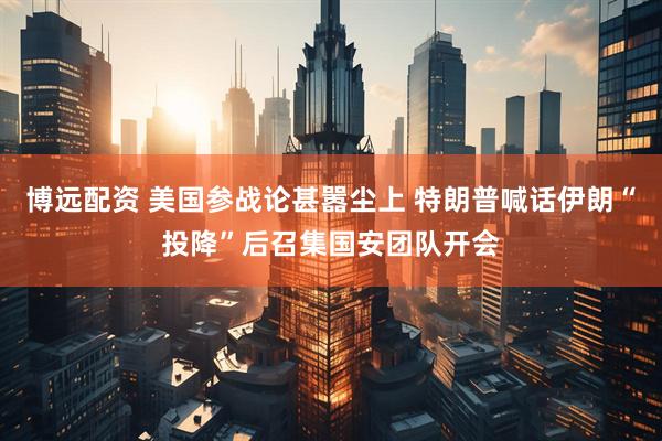 博远配资 美国参战论甚嚣尘上 特朗普喊话伊朗“投降”后召集国安团队开会