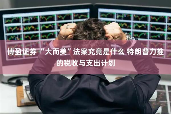 博盈证券 “大而美”法案究竟是什么 特朗普力推的税收与支出计划