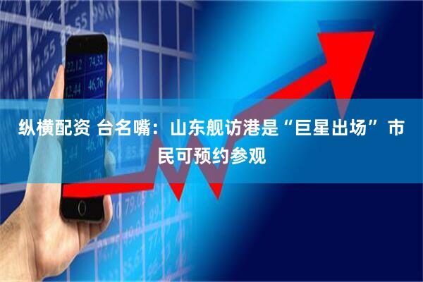 纵横配资 台名嘴：山东舰访港是“巨星出场” 市民可预约参观