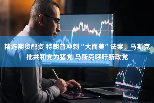 精选期货配资 特朗普冲刺“大而美”法案，马斯克批共和党为猪党 马斯克呼吁新政党