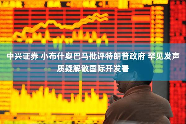 中兴证券 小布什奥巴马批评特朗普政府 罕见发声质疑解散国际开发署