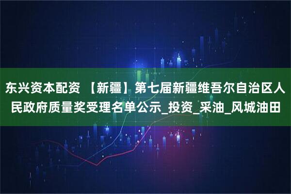 东兴资本配资 【新疆】第七届新疆维吾尔自治区人民政府质量奖受理名单公示_投资_采油_风城油田