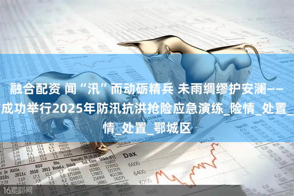 融合配资 闻“汛”而动砺精兵 未雨绸缪护安澜——鄂州市成功举行2025年防汛抗洪抢险应急演练_险情_处置_鄂城区