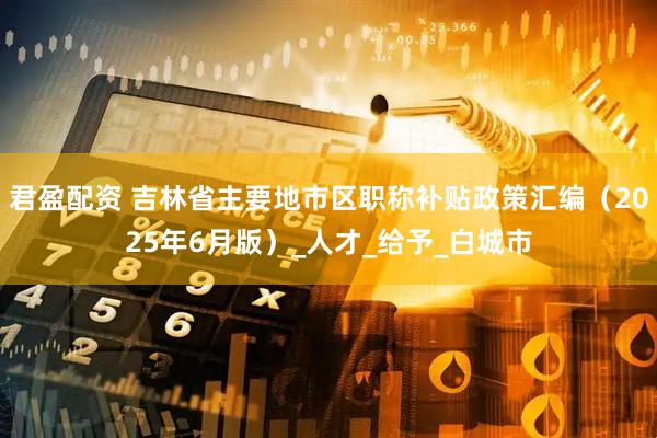 君盈配资 吉林省主要地市区职称补贴政策汇编（2025年6月版）_人才_给予_白城市