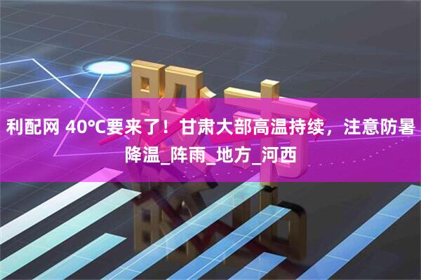 利配网 40℃要来了！甘肃大部高温持续，注意防暑降温_阵雨_地方_河西