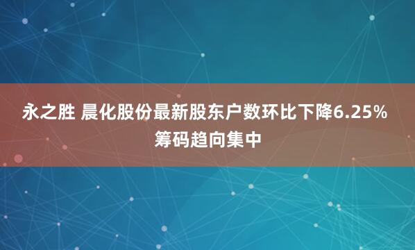 永之胜 晨化股份最新股东户数环比下降6.25% 筹码趋向集中