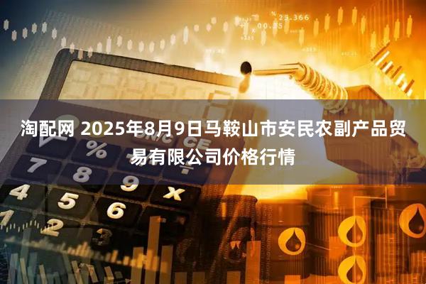 淘配网 2025年8月9日马鞍山市安民农副产品贸易有限公司价格行情