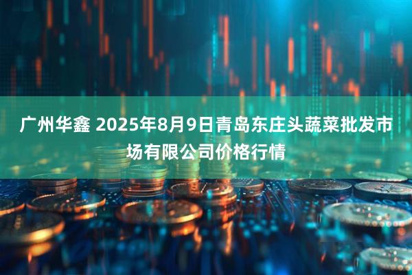 广州华鑫 2025年8月9日青岛东庄头蔬菜批发市场有限公司价格行情