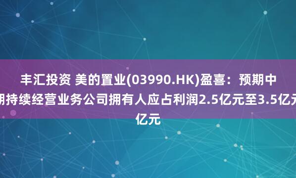 丰汇投资 美的置业(03990.HK)盈喜：预期中期持续经营业务公司拥有人应占利润2.5亿元至3.5亿元