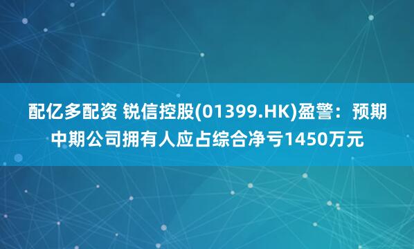 配亿多配资 锐信控股(01399.HK)盈警：预期中期公司拥有人应占综合净亏1450万元