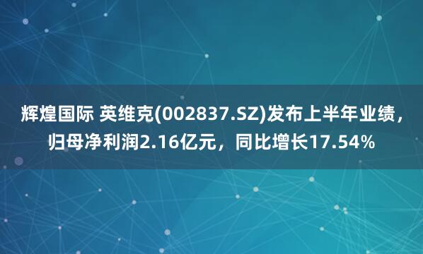 辉煌国际 英维克(002837.SZ)发布上半年业绩，归母净利润2.16亿元，同比增长17.54%