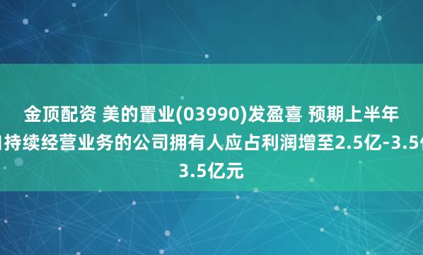 金顶配资 美的置业(03990)发盈喜 预期上半年来自持续经营业务的公司拥有人应占利润增至2.5亿-3.5亿元
