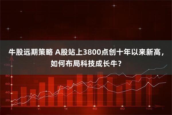 牛股远期策略 A股站上3800点创十年以来新高，如何布局科技成长牛？