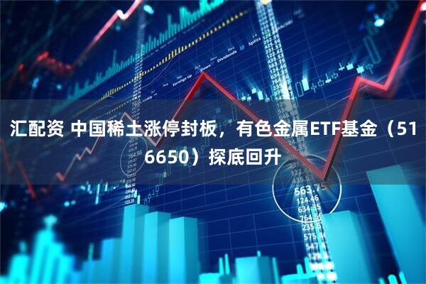 汇配资 中国稀土涨停封板，有色金属ETF基金（516650）探底回升