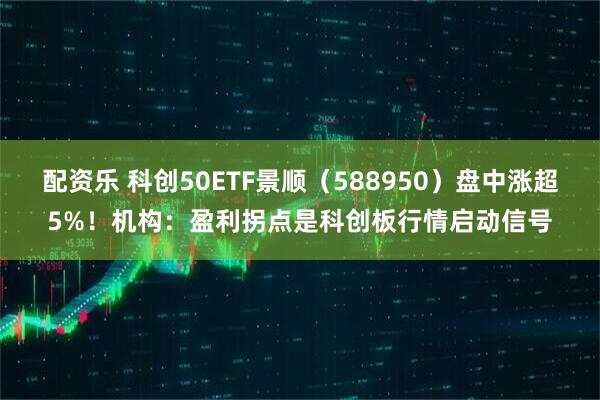 配资乐 科创50ETF景顺（588950）盘中涨超5%！机构：盈利拐点是科创板行情启动信号