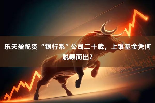 乐天盈配资 “银行系”公司二十载，上银基金凭何脱颖而出？
