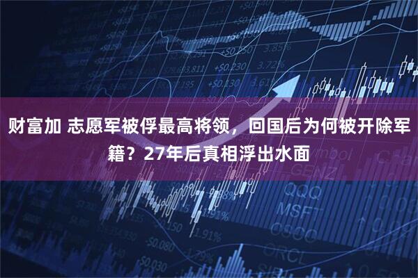 财富加 志愿军被俘最高将领，回国后为何被开除军籍？27年后真相浮出水面