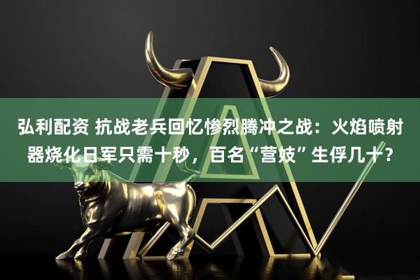 弘利配资 抗战老兵回忆惨烈腾冲之战：火焰喷射器烧化日军只需十秒，百名“营妓”生俘几十？
