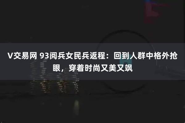 V交易网 93阅兵女民兵返程：回到人群中格外抢眼，穿着时尚又美又飒