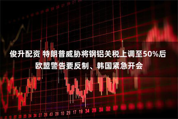 俊升配资 特朗普威胁将钢铝关税上调至50%后 欧盟警告要反制、韩国紧急开会