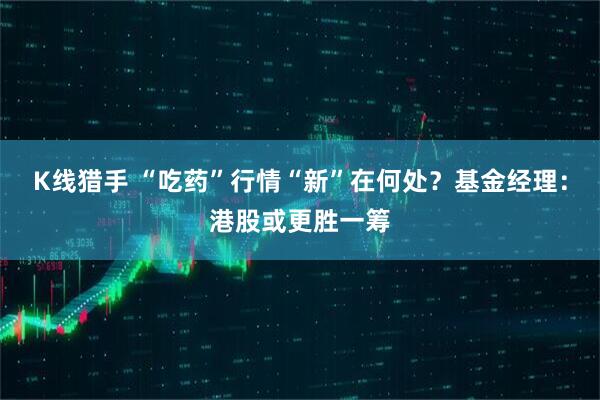 K线猎手 “吃药”行情“新”在何处？基金经理：港股或更胜一筹