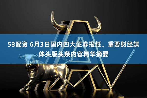 58配资 6月3日国内四大证券报纸、重要财经媒体头版头条内容精华摘要
