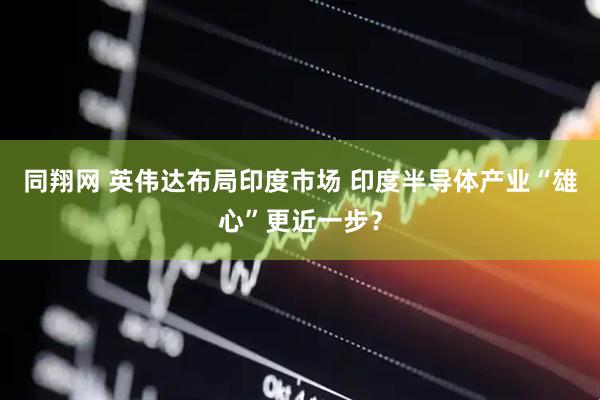 同翔网 英伟达布局印度市场 印度半导体产业“雄心”更近一步？