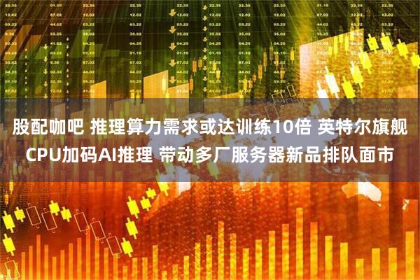股配咖吧 推理算力需求或达训练10倍 英特尔旗舰CPU加码AI推理 带动多厂服务器新品排队面市